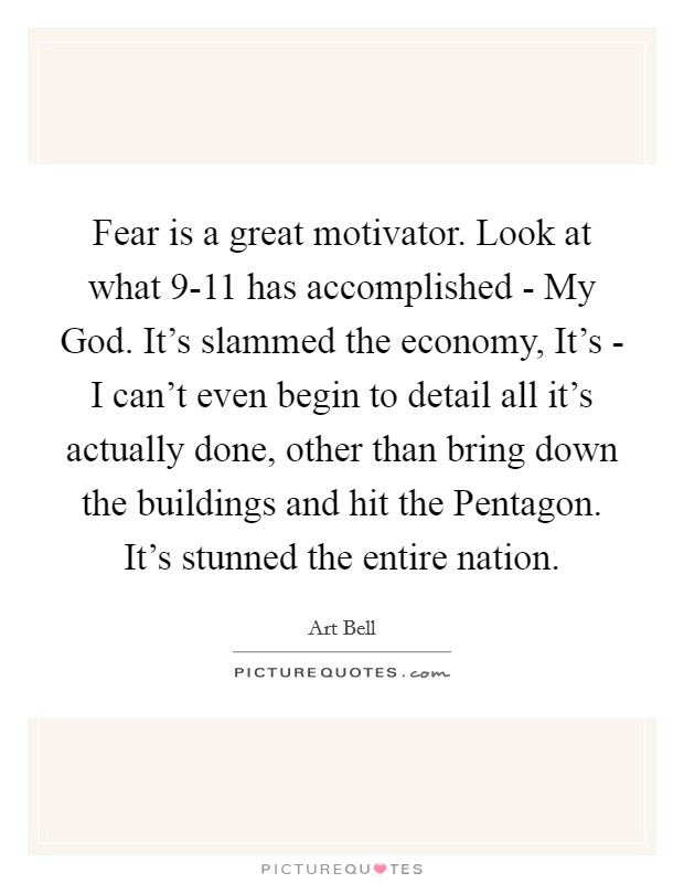 Fear is a great motivator. Look at what 9-11 has accomplished - My God. It's slammed the economy, It's - I can't even begin to detail all it's actually done, other than bring down the buildings and hit the Pentagon. It's stunned the entire nation Picture Quote #1