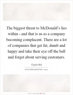 The biggest threat to McDonald’s lies within - and that is us as a company becoming complacent. There are a lot of companies that get fat, dumb and happy and take their eye off the ball and forget about serving customers Picture Quote #1