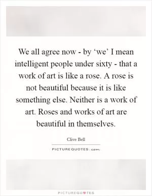 We all agree now - by ‘we’ I mean intelligent people under sixty - that a work of art is like a rose. A rose is not beautiful because it is like something else. Neither is a work of art. Roses and works of art are beautiful in themselves Picture Quote #1