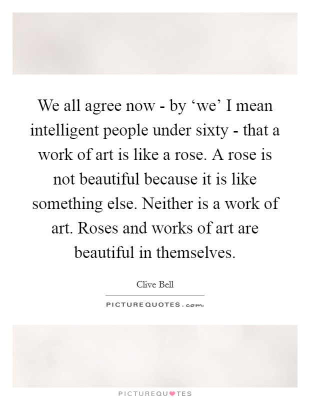 We all agree now - by ‘we' I mean intelligent people under sixty - that a work of art is like a rose. A rose is not beautiful because it is like something else. Neither is a work of art. Roses and works of art are beautiful in themselves Picture Quote #1