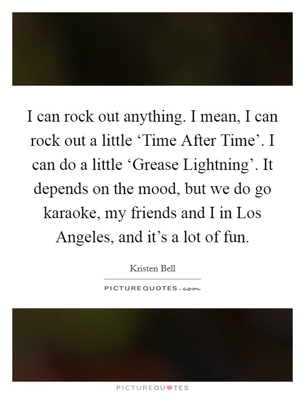 I can rock out anything. I mean, I can rock out a little ‘Time After Time'. I can do a little ‘Grease Lightning'. It depends on the mood, but we do go karaoke, my friends and I in Los Angeles, and it's a lot of fun Picture Quote #1