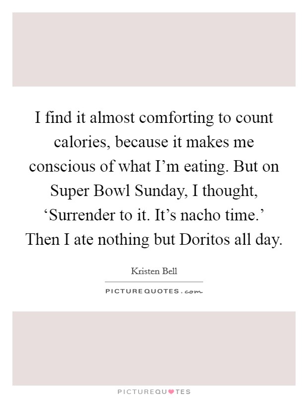 I find it almost comforting to count calories, because it makes me conscious of what I'm eating. But on Super Bowl Sunday, I thought, ‘Surrender to it. It's nacho time.' Then I ate nothing but Doritos all day Picture Quote #1