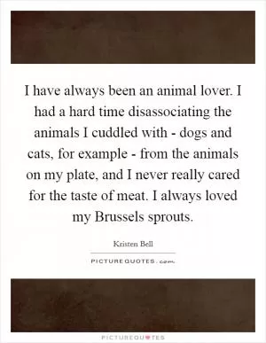I have always been an animal lover. I had a hard time disassociating the animals I cuddled with - dogs and cats, for example - from the animals on my plate, and I never really cared for the taste of meat. I always loved my Brussels sprouts Picture Quote #1