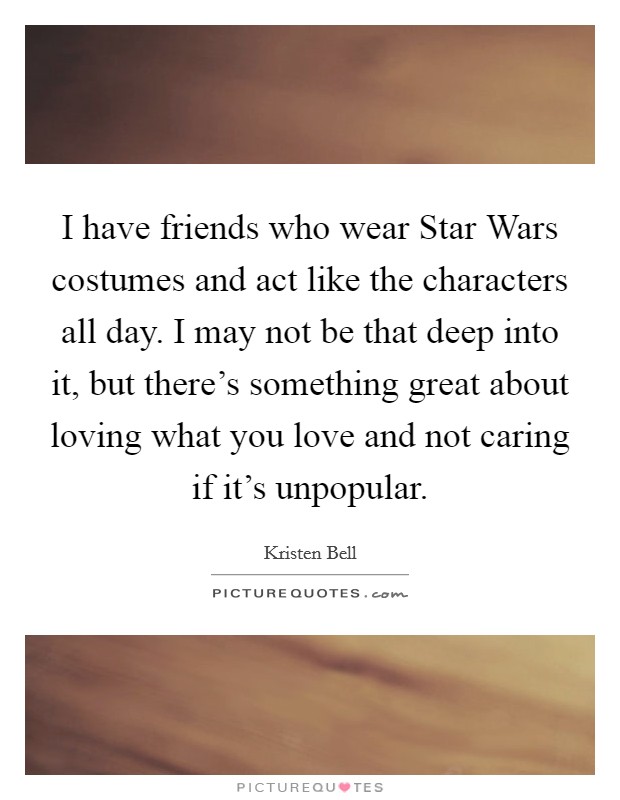 I have friends who wear Star Wars costumes and act like the characters all day. I may not be that deep into it, but there's something great about loving what you love and not caring if it's unpopular Picture Quote #1