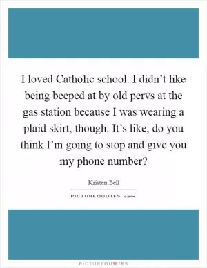 I loved Catholic school. I didn’t like being beeped at by old pervs at the gas station because I was wearing a plaid skirt, though. It’s like, do you think I’m going to stop and give you my phone number? Picture Quote #1