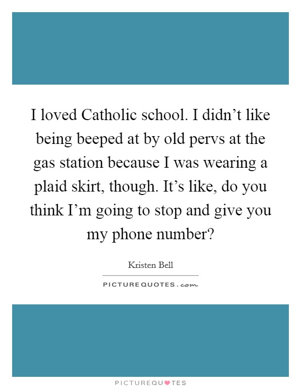 I loved Catholic school. I didn't like being beeped at by old pervs at the gas station because I was wearing a plaid skirt, though. It's like, do you think I'm going to stop and give you my phone number? Picture Quote #1
