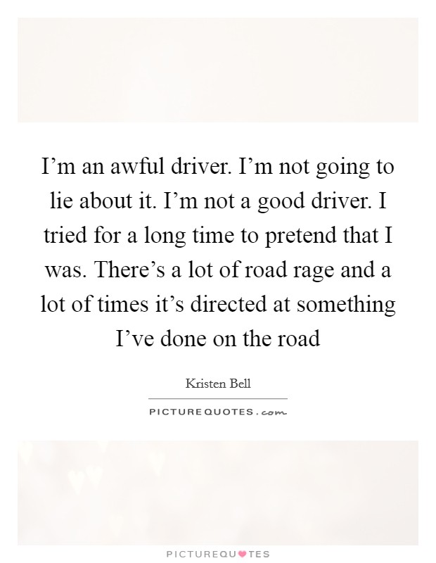 I'm an awful driver. I'm not going to lie about it. I'm not a good driver. I tried for a long time to pretend that I was. There's a lot of road rage and a lot of times it's directed at something I've done on the road Picture Quote #1