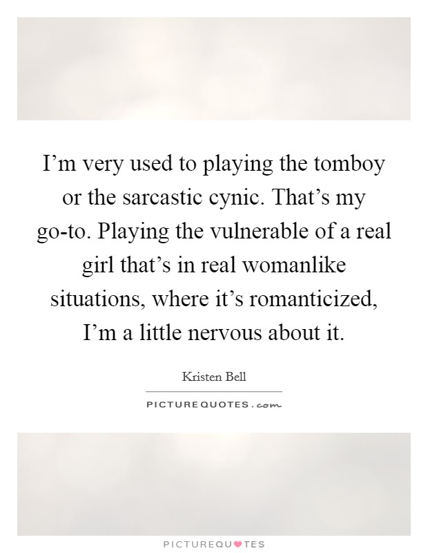 I'm very used to playing the tomboy or the sarcastic cynic. That's my go-to. Playing the vulnerable of a real girl that's in real womanlike situations, where it's romanticized, I'm a little nervous about it Picture Quote #1