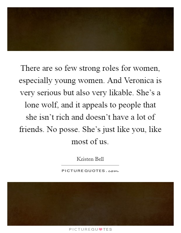 There are so few strong roles for women, especially young women. And Veronica is very serious but also very likable. She's a lone wolf, and it appeals to people that she isn't rich and doesn't have a lot of friends. No posse. She's just like you, like most of us Picture Quote #1