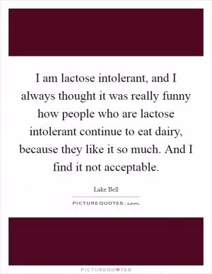 I am lactose intolerant, and I always thought it was really funny how people who are lactose intolerant continue to eat dairy, because they like it so much. And I find it not acceptable Picture Quote #1