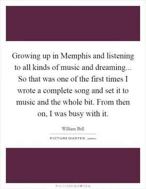 Growing up in Memphis and listening to all kinds of music and dreaming... So that was one of the first times I wrote a complete song and set it to music and the whole bit. From then on, I was busy with it Picture Quote #1