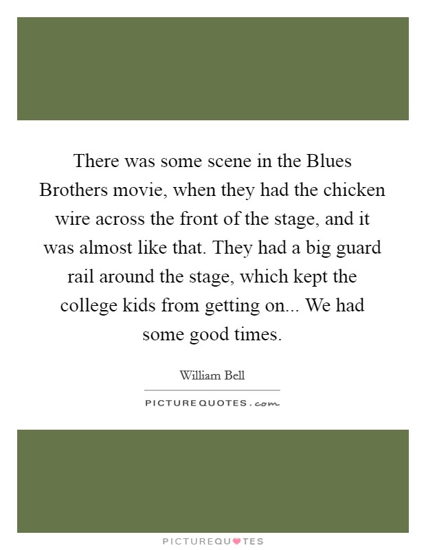 There was some scene in the Blues Brothers movie, when they had the chicken wire across the front of the stage, and it was almost like that. They had a big guard rail around the stage, which kept the college kids from getting on... We had some good times Picture Quote #1