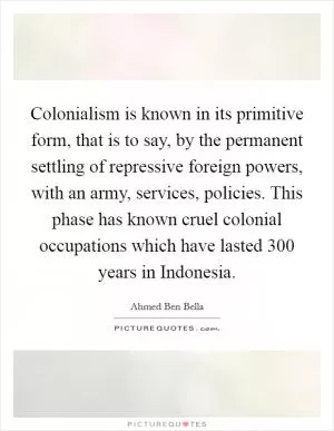 Colonialism is known in its primitive form, that is to say, by the permanent settling of repressive foreign powers, with an army, services, policies. This phase has known cruel colonial occupations which have lasted 300 years in Indonesia Picture Quote #1
