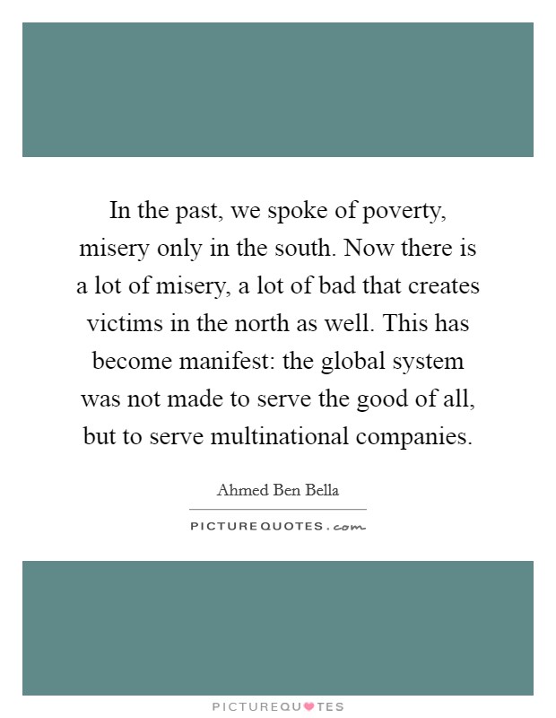 In the past, we spoke of poverty, misery only in the south. Now there is a lot of misery, a lot of bad that creates victims in the north as well. This has become manifest: the global system was not made to serve the good of all, but to serve multinational companies Picture Quote #1