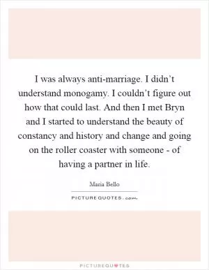 I was always anti-marriage. I didn’t understand monogamy. I couldn’t figure out how that could last. And then I met Bryn and I started to understand the beauty of constancy and history and change and going on the roller coaster with someone - of having a partner in life Picture Quote #1