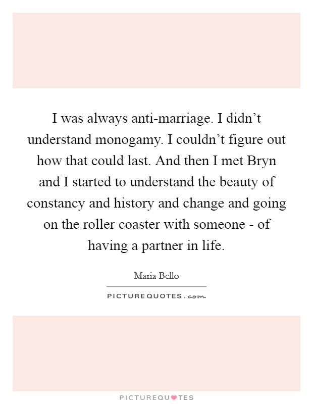 I was always anti-marriage. I didn't understand monogamy. I couldn't figure out how that could last. And then I met Bryn and I started to understand the beauty of constancy and history and change and going on the roller coaster with someone - of having a partner in life Picture Quote #1