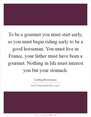 To be a gourmet you must start early, as you must begin riding early to be a good horseman. You must live in France, your father must have been a gourmet. Nothing in life must interest you but your stomach Picture Quote #1