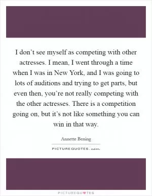 I don’t see myself as competing with other actresses. I mean, I went through a time when I was in New York, and I was going to lots of auditions and trying to get parts, but even then, you’re not really competing with the other actresses. There is a competition going on, but it’s not like something you can win in that way Picture Quote #1