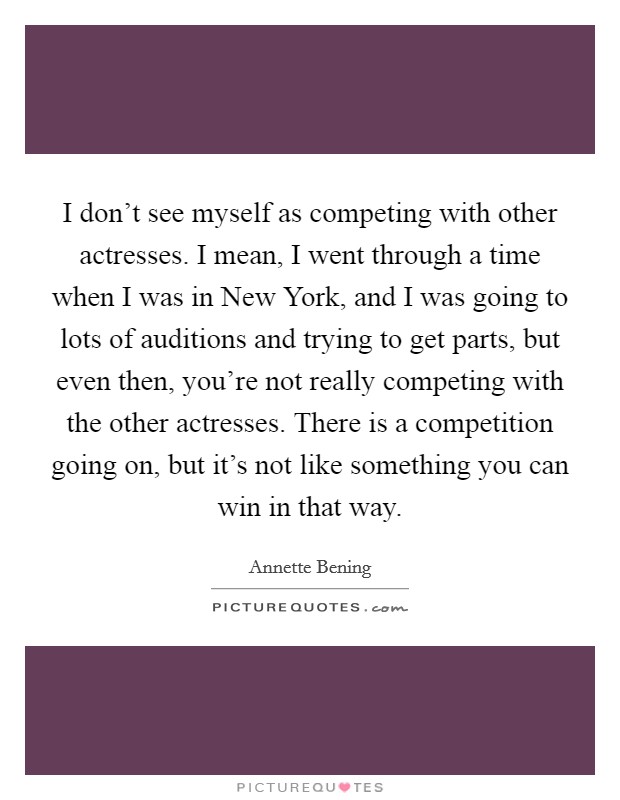 I don't see myself as competing with other actresses. I mean, I went through a time when I was in New York, and I was going to lots of auditions and trying to get parts, but even then, you're not really competing with the other actresses. There is a competition going on, but it's not like something you can win in that way Picture Quote #1