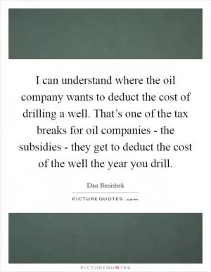 I can understand where the oil company wants to deduct the cost of drilling a well. That’s one of the tax breaks for oil companies - the subsidies - they get to deduct the cost of the well the year you drill Picture Quote #1