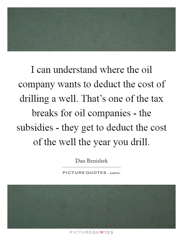 I can understand where the oil company wants to deduct the cost of drilling a well. That's one of the tax breaks for oil companies - the subsidies - they get to deduct the cost of the well the year you drill Picture Quote #1