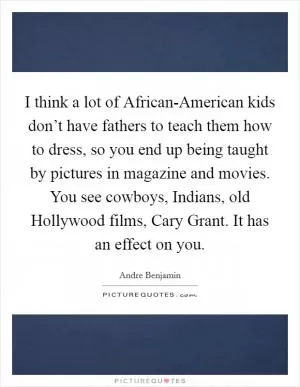 I think a lot of African-American kids don’t have fathers to teach them how to dress, so you end up being taught by pictures in magazine and movies. You see cowboys, Indians, old Hollywood films, Cary Grant. It has an effect on you Picture Quote #1
