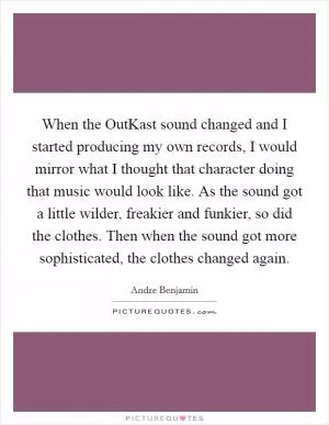 When the OutKast sound changed and I started producing my own records, I would mirror what I thought that character doing that music would look like. As the sound got a little wilder, freakier and funkier, so did the clothes. Then when the sound got more sophisticated, the clothes changed again Picture Quote #1