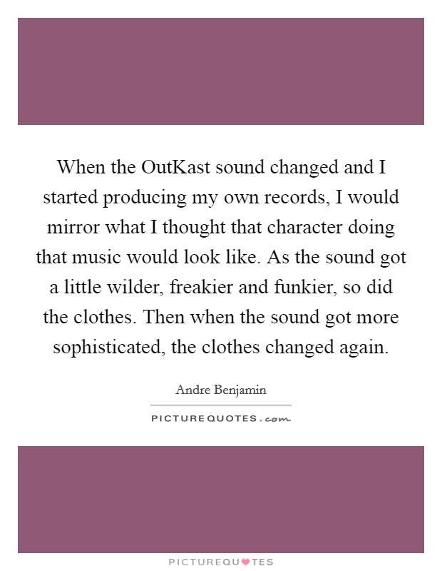 When the OutKast sound changed and I started producing my own records, I would mirror what I thought that character doing that music would look like. As the sound got a little wilder, freakier and funkier, so did the clothes. Then when the sound got more sophisticated, the clothes changed again Picture Quote #1