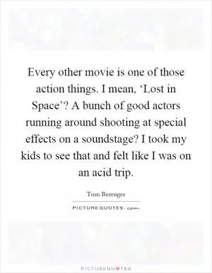 Every other movie is one of those action things. I mean, ‘Lost in Space’? A bunch of good actors running around shooting at special effects on a soundstage? I took my kids to see that and felt like I was on an acid trip Picture Quote #1