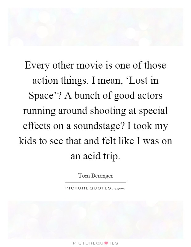 Every other movie is one of those action things. I mean, ‘Lost in Space'? A bunch of good actors running around shooting at special effects on a soundstage? I took my kids to see that and felt like I was on an acid trip Picture Quote #1