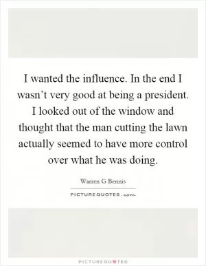 I wanted the influence. In the end I wasn’t very good at being a president. I looked out of the window and thought that the man cutting the lawn actually seemed to have more control over what he was doing Picture Quote #1