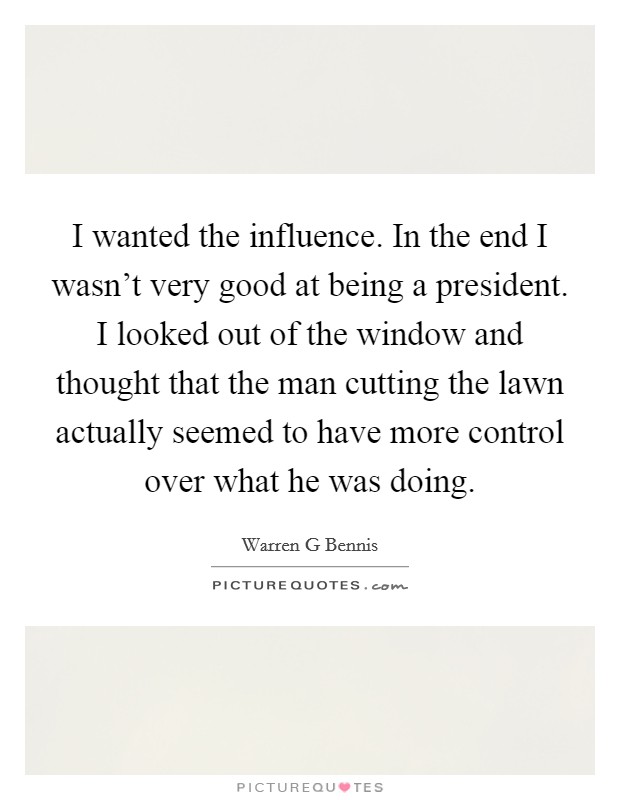 I wanted the influence. In the end I wasn't very good at being a president. I looked out of the window and thought that the man cutting the lawn actually seemed to have more control over what he was doing Picture Quote #1