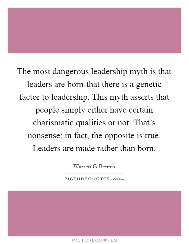 The most dangerous leadership myth is that leaders are born-that there is a genetic factor to leadership. This myth asserts that people simply either have certain charismatic qualities or not. That's nonsense; in fact, the opposite is true. Leaders are made rather than born Picture Quote #1