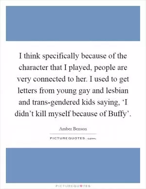 I think specifically because of the character that I played, people are very connected to her. I used to get letters from young gay and lesbian and trans-gendered kids saying, ‘I didn’t kill myself because of Buffy’ Picture Quote #1