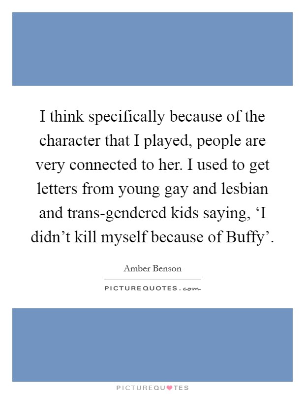 I think specifically because of the character that I played, people are very connected to her. I used to get letters from young gay and lesbian and trans-gendered kids saying, ‘I didn't kill myself because of Buffy' Picture Quote #1