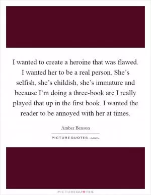 I wanted to create a heroine that was flawed. I wanted her to be a real person. She’s selfish, she’s childish, she’s immature and because I’m doing a three-book arc I really played that up in the first book. I wanted the reader to be annoyed with her at times Picture Quote #1