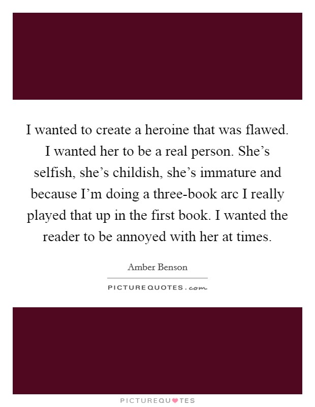 I wanted to create a heroine that was flawed. I wanted her to be a real person. She's selfish, she's childish, she's immature and because I'm doing a three-book arc I really played that up in the first book. I wanted the reader to be annoyed with her at times Picture Quote #1