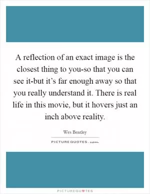 A reflection of an exact image is the closest thing to you-so that you can see it-but it’s far enough away so that you really understand it. There is real life in this movie, but it hovers just an inch above reality Picture Quote #1