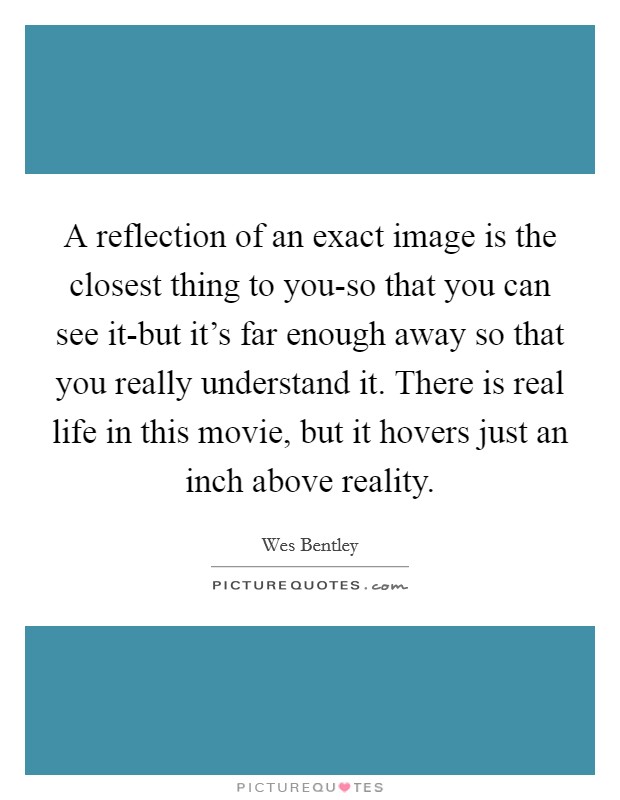 A reflection of an exact image is the closest thing to you-so that you can see it-but it's far enough away so that you really understand it. There is real life in this movie, but it hovers just an inch above reality Picture Quote #1