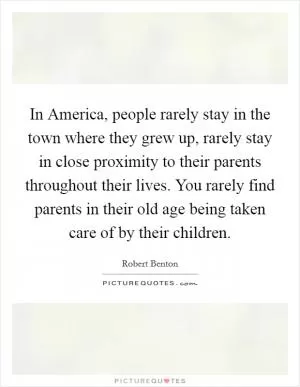 In America, people rarely stay in the town where they grew up, rarely stay in close proximity to their parents throughout their lives. You rarely find parents in their old age being taken care of by their children Picture Quote #1
