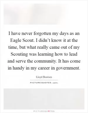 I have never forgotten my days as an Eagle Scout. I didn’t know it at the time, but what really came out of my Scouting was learning how to lead and serve the community. It has come in handy in my career in government Picture Quote #1