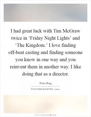 I had great luck with Tim McGraw twice in ‘Friday Night Lights’ and ‘The Kingdom.’ I love finding off-beat casting and finding someone you know in one way and you reinvent them in another way. I like doing that as a director Picture Quote #1