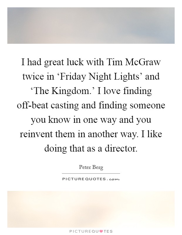 I had great luck with Tim McGraw twice in ‘Friday Night Lights' and ‘The Kingdom.' I love finding off-beat casting and finding someone you know in one way and you reinvent them in another way. I like doing that as a director Picture Quote #1