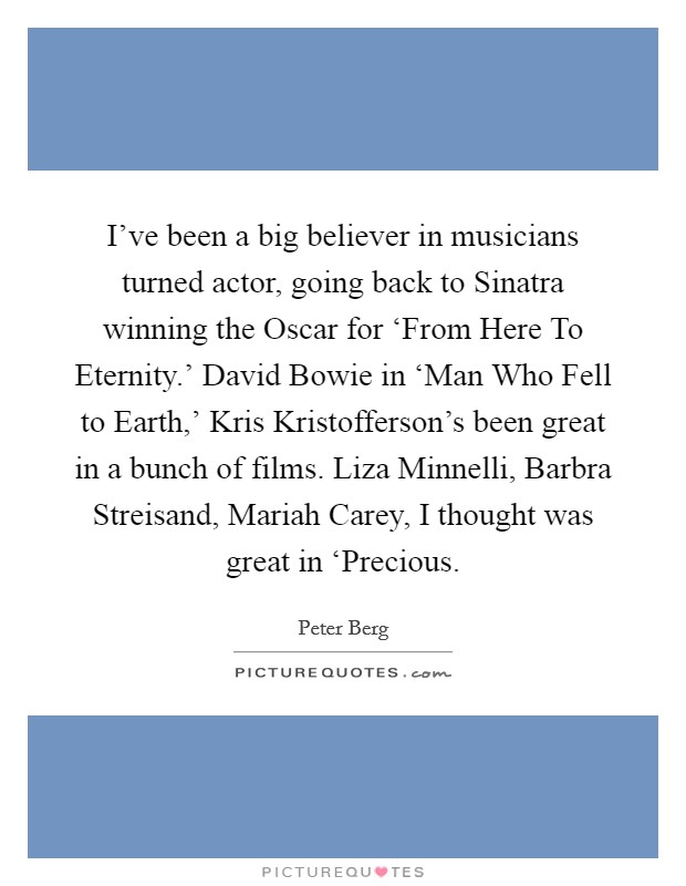 I've been a big believer in musicians turned actor, going back to Sinatra winning the Oscar for ‘From Here To Eternity.' David Bowie in ‘Man Who Fell to Earth,' Kris Kristofferson's been great in a bunch of films. Liza Minnelli, Barbra Streisand, Mariah Carey, I thought was great in ‘Precious Picture Quote #1