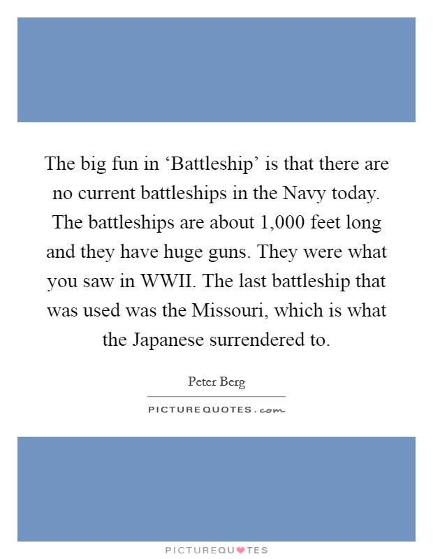 The big fun in ‘Battleship' is that there are no current battleships in the Navy today. The battleships are about 1,000 feet long and they have huge guns. They were what you saw in WWII. The last battleship that was used was the Missouri, which is what the Japanese surrendered to Picture Quote #1