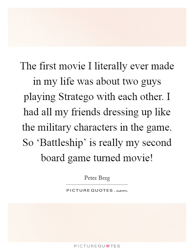 The first movie I literally ever made in my life was about two guys playing Stratego with each other. I had all my friends dressing up like the military characters in the game. So ‘Battleship' is really my second board game turned movie! Picture Quote #1