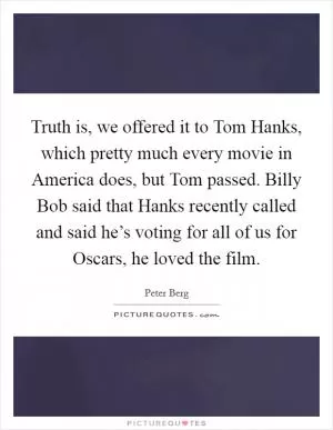 Truth is, we offered it to Tom Hanks, which pretty much every movie in America does, but Tom passed. Billy Bob said that Hanks recently called and said he’s voting for all of us for Oscars, he loved the film Picture Quote #1