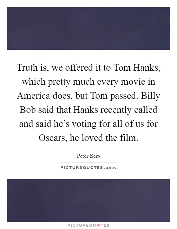 Truth is, we offered it to Tom Hanks, which pretty much every movie in America does, but Tom passed. Billy Bob said that Hanks recently called and said he's voting for all of us for Oscars, he loved the film Picture Quote #1