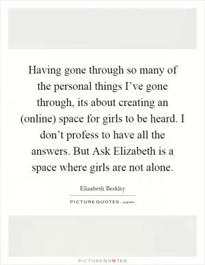 Having gone through so many of the personal things I’ve gone through, its about creating an (online) space for girls to be heard. I don’t profess to have all the answers. But Ask Elizabeth is a space where girls are not alone Picture Quote #1