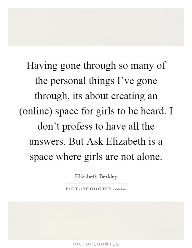 Having gone through so many of the personal things I've gone through, its about creating an (online) space for girls to be heard. I don't profess to have all the answers. But Ask Elizabeth is a space where girls are not alone Picture Quote #1